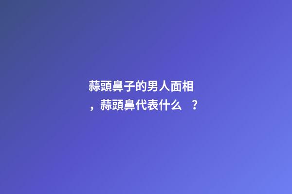 蒜頭鼻子的男人面相，蒜頭鼻代表什么？